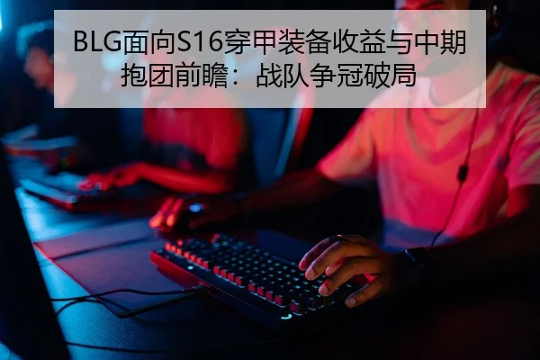 BLG面向S16穿甲装备收益与中期抱团前瞻：战队争冠破局